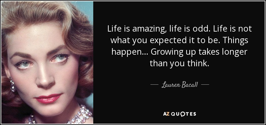 Life is amazing, life is odd. Life is not what you expected it to be. Things happen... Growing up takes longer than you think. - Lauren Bacall