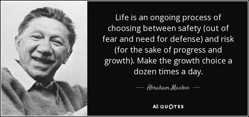 Life is an ongoing process of choosing between safety (out of fear and need for defense) and risk (for the sake of progress and growth). Make the growth choice a dozen times a day. - Abraham Maslow