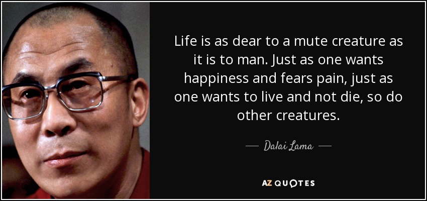 Life is as dear to a mute creature as it is to man. Just as one wants happiness and fears pain, just as one wants to live and not die, so do other creatures. - Dalai Lama