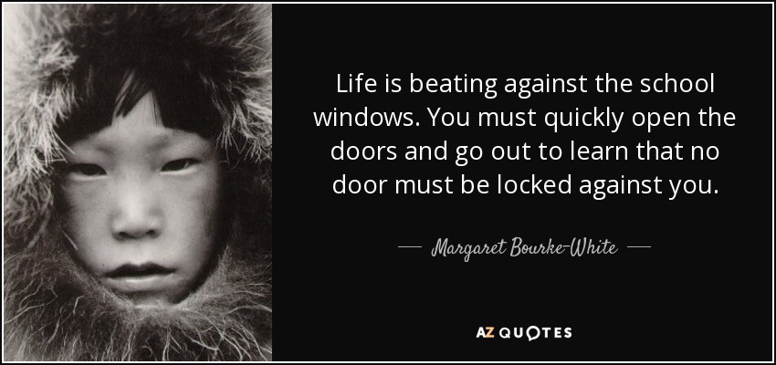 Life is beating against the school windows. You must quickly open the doors and go out to learn that no door must be locked against you. - Margaret Bourke-White