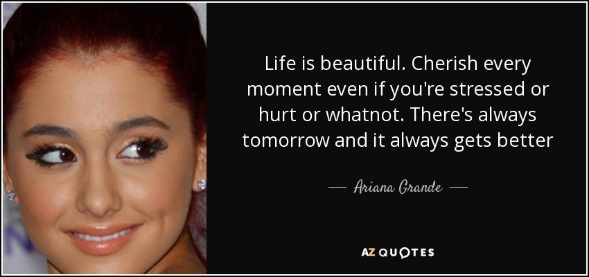 Life is beautiful. Cherish every moment even if you're stressed or hurt or whatnot. There's always tomorrow and it always gets better - Ariana Grande