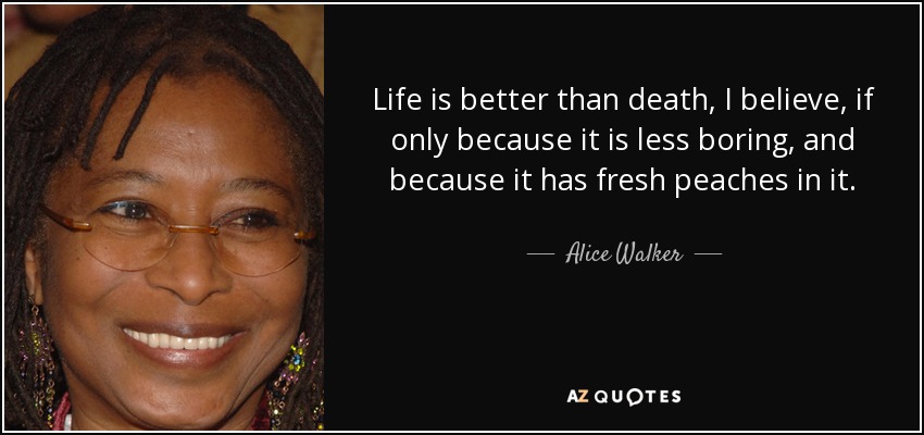 Life is better than death, I believe, if only because it is less boring, and because it has fresh peaches in it. - Alice Walker