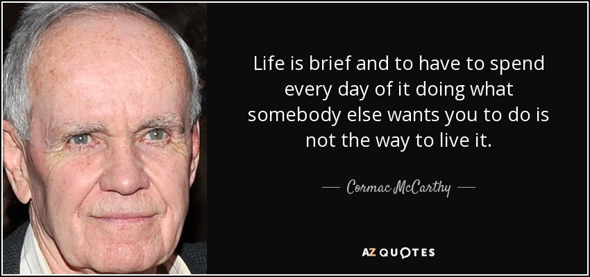 Life is brief and to have to spend every day of it doing what somebody else wants you to do is not the way to live it. - Cormac McCarthy