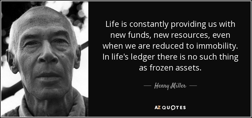 Life is constantly providing us with new funds, new resources, even when we are reduced to immobility. In life's ledger there is no such thing as frozen assets. - Henry Miller