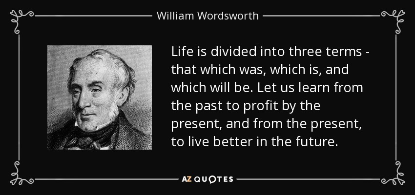Life is divided into three terms - that which was, which is, and which will be. Let us learn from the past to profit by the present, and from the present, to live better in the future. - William Wordsworth