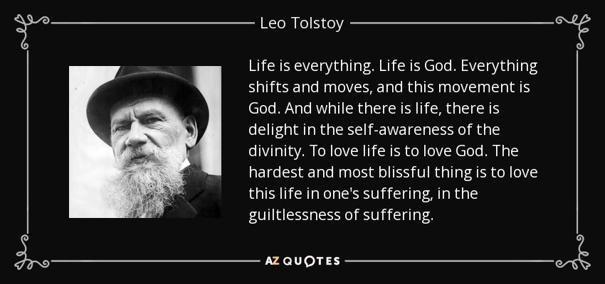 Life is everything. Life is God. Everything shifts and moves, and this movement is God. And while there is life, there is delight in the self-awareness of the divinity. To love life is to love God. The hardest and most blissful thing is to love this life in one's suffering, in the guiltlessness of suffering. - Leo Tolstoy