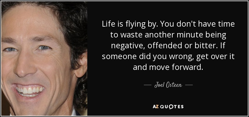 Life is flying by. You don't have time to waste another minute being negative, offended or bitter. If someone did you wrong, get over it and move forward. - Joel Osteen