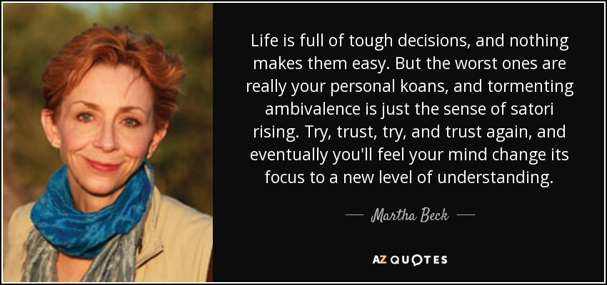 Life is full of tough decisions, and nothing makes them easy. But the worst ones are really your personal koans, and tormenting ambivalence is just the sense of satori rising. Try, trust, try, and trust again, and eventually you'll feel your mind change its focus to a new level of understanding. - Martha Beck