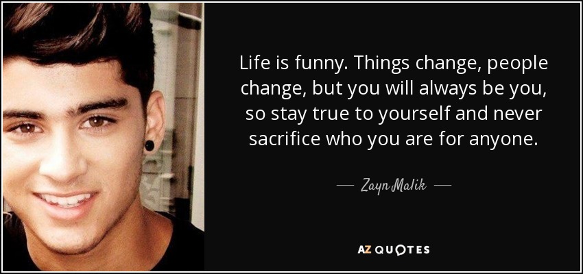 Life is funny. Things change, people change, but you will always be you, so stay true to yourself and never sacrifice who you are for anyone. - Zayn Malik