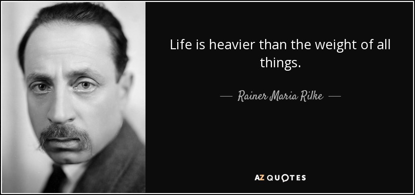 Life is heavier than the weight of all things. - Rainer Maria Rilke