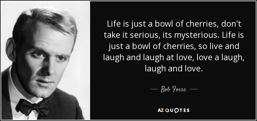 Life is just a bowl of cherries, don't take it serious, its mysterious. Life is just a bowl of cherries, so live and laugh and laugh at love, love a laugh, laugh and love. - Bob Fosse