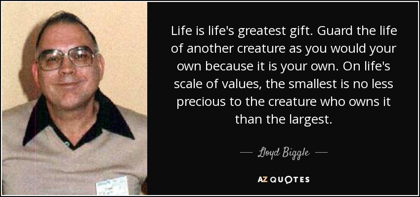 Life is life's greatest gift. Guard the life of another creature as you would your own because it is your own. On life's scale of values, the smallest is no less precious to the creature who owns it than the largest. - Lloyd Biggle, Jr.