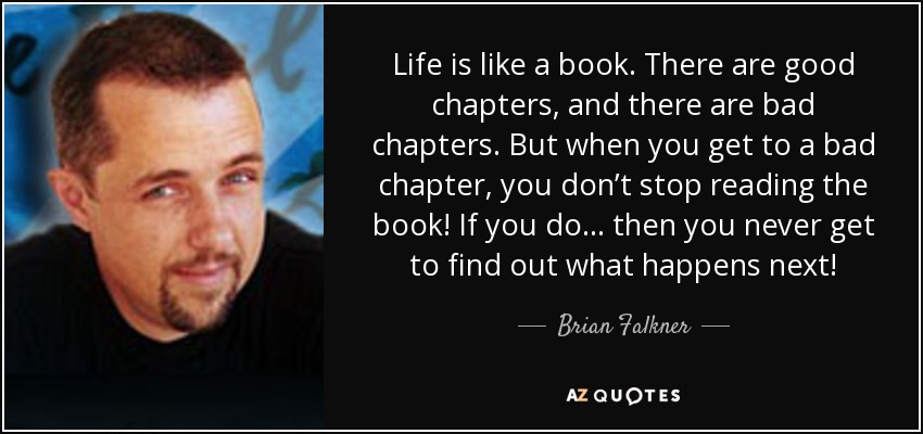 Life is like a book. There are good chapters, and there are bad chapters. But when you get to a bad chapter, you don’t stop reading the book! If you do… then you never get to find out what happens next! - Brian Falkner