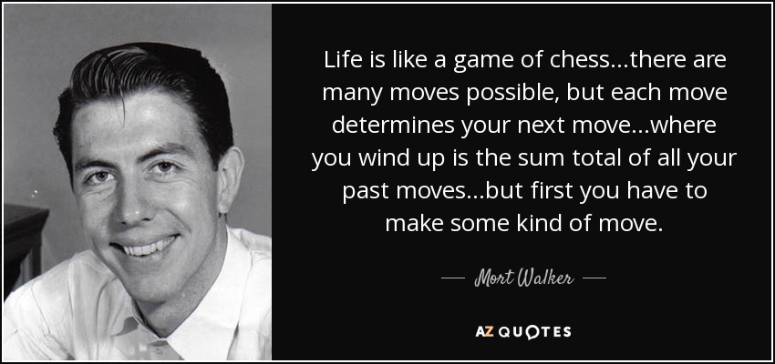 Life is like a game of chess...there are many moves possible, but each move determines your next move...where you wind up is the sum total of all your past moves...but first you have to make some kind of move. - Mort Walker