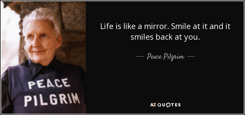 Life is like a mirror. Smile at it and it smiles back at you. - Peace Pilgrim