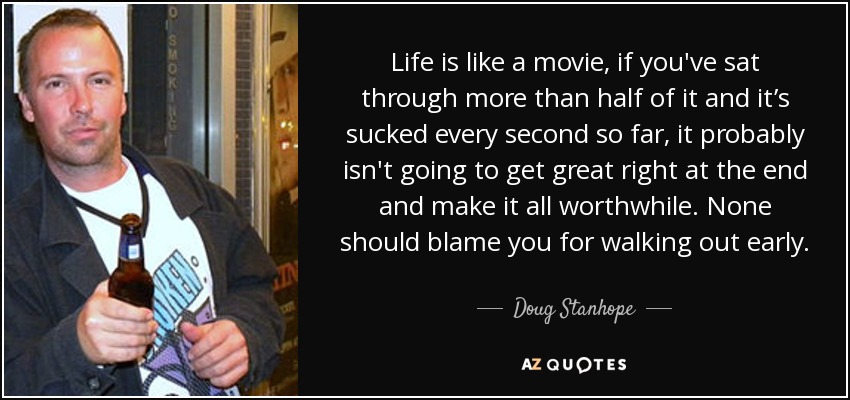 Life is like a movie, if you've sat through more than half of it and it’s sucked every second so far, it probably isn't going to get great right at the end and make it all worthwhile. None should blame you for walking out early. - Doug Stanhope