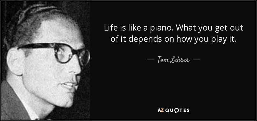 Life is like a piano. What you get out of it depends on how you play it. - Tom Lehrer