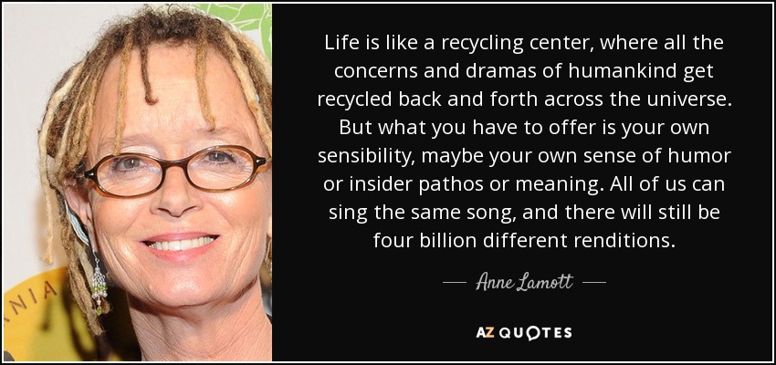 Life is like a recycling center, where all the concerns and dramas of humankind get recycled back and forth across the universe. But what you have to offer is your own sensibility, maybe your own sense of humor or insider pathos or meaning. All of us can sing the same song, and there will still be four billion different renditions. - Anne Lamott