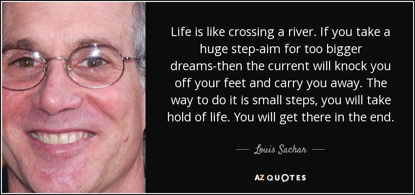 Life is like crossing a river. If you take a huge step-aim for too bigger dreams-then the current will knock you off your feet and carry you away. The way to do it is small steps, you will take hold of life. You will get there in the end. - Louis Sachar