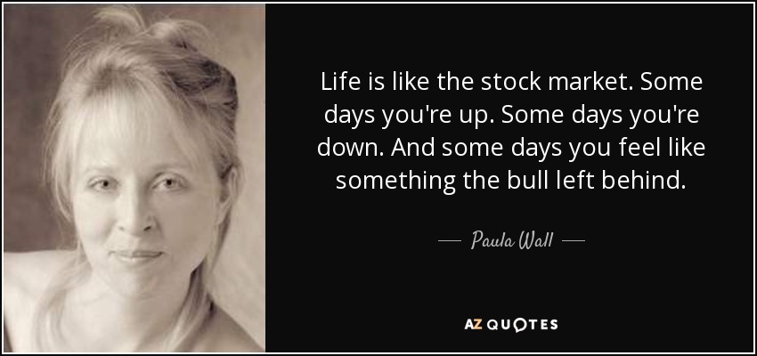 Life is like the stock market. Some days you're up. Some days you're down. And some days you feel like something the bull left behind. - Paula Wall