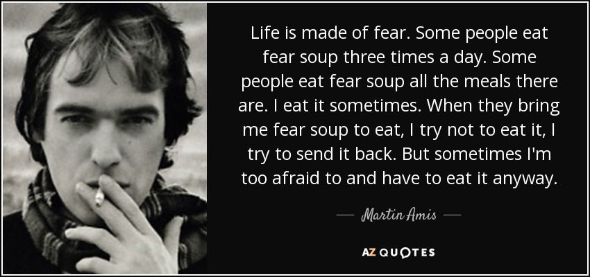 Life is made of fear. Some people eat fear soup three times a day. Some people eat fear soup all the meals there are. I eat it sometimes. When they bring me fear soup to eat, I try not to eat it, I try to send it back. But sometimes I'm too afraid to and have to eat it anyway. - Martin Amis