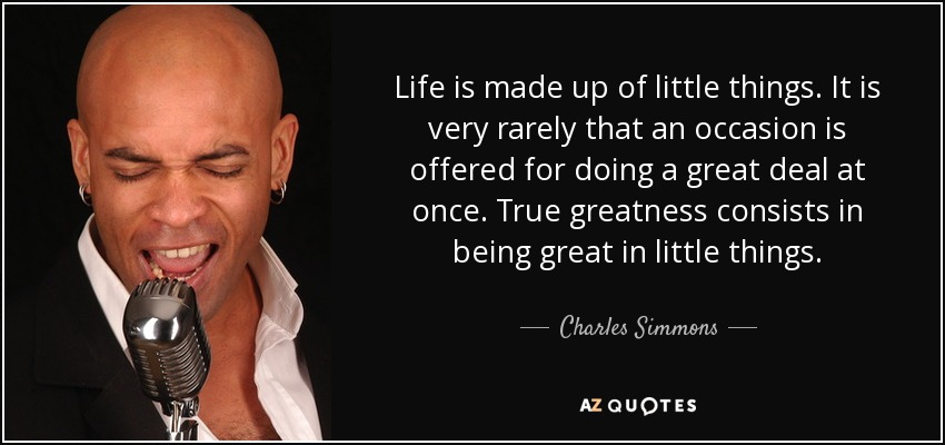 Life is made up of little things. It is very rarely that an occasion is offered for doing a great deal at once. True greatness consists in being great in little things. - Charles Simmons