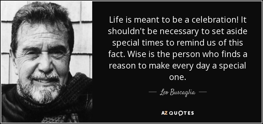 Life is meant to be a celebration! It shouldn't be necessary to set aside special times to remind us of this fact. Wise is the person who finds a reason to make every day a special one. - Leo Buscaglia