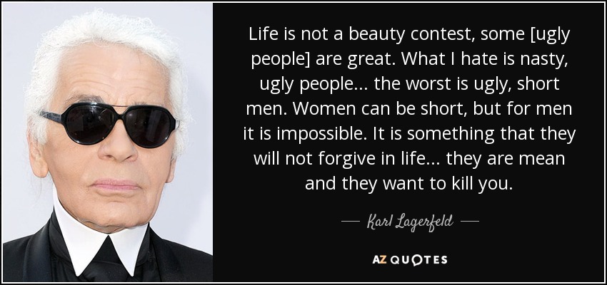 Life is not a beauty contest, some [ugly people] are great. What I hate is nasty, ugly people... the worst is ugly, short men. Women can be short, but for men it is impossible. It is something that they will not forgive in life... they are mean and they want to kill you. - Karl Lagerfeld