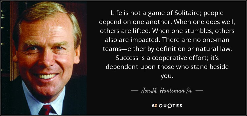 Life is not a game of Solitaire; people depend on one another. When one does well, others are lifted. When one stumbles, others also are impacted. There are no one-man teams—either by definition or natural law. Success is a cooperative effort; it’s dependent upon those who stand beside you. - Jon M. Huntsman Sr.