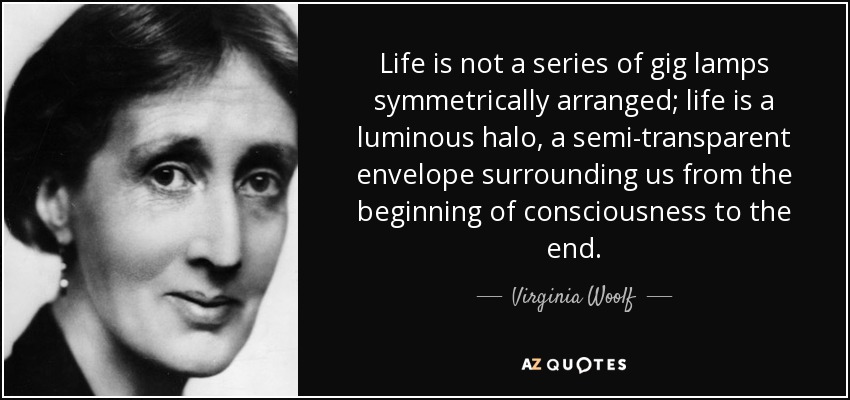 Life is not a series of gig lamps symmetrically arranged; life is a luminous halo, a semi-transparent envelope surrounding us from the beginning of consciousness to the end. - Virginia Woolf