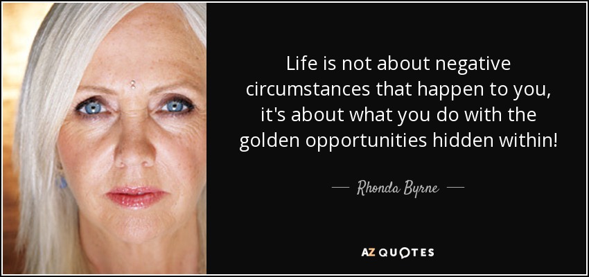 Life is not about negative circumstances that happen to you, it's about what you do with the golden opportunities hidden within! - Rhonda Byrne