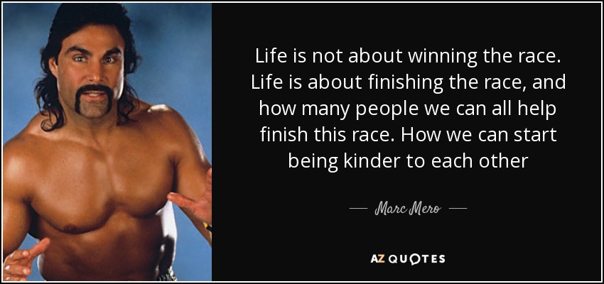 Life is not about winning the race. Life is about finishing the race, and how many people we can all help finish this race. How we can start being kinder to each other - Marc Mero