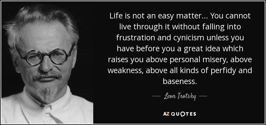 Life is not an easy matter... You cannot live through it without falling into frustration and cynicism unless you have before you a great idea which raises you above personal misery, above weakness, above all kinds of perfidy and baseness. - Leon Trotsky