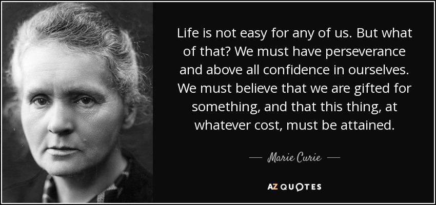 Life is not easy for any of us. But what of that? We must have perseverance and above all confidence in ourselves. We must believe that we are gifted for something, and that this thing, at whatever cost, must be attained. - Marie Curie