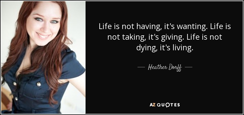 Life is not having, it's wanting. Life is not taking, it's giving. Life is not dying, it's living. - Heather Dorff