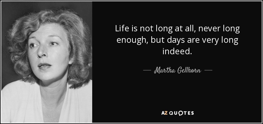 Life is not long at all, never long enough, but days are very long indeed. - Martha Gellhorn