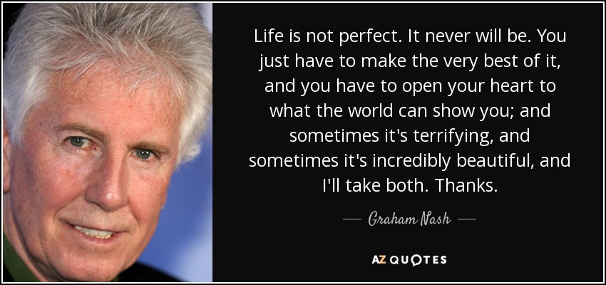 Life is not perfect. It never will be. You just have to make the very best of it, and you have to open your heart to what the world can show you; and sometimes it's terrifying, and sometimes it's incredibly beautiful, and I'll take both. Thanks. - Graham Nash