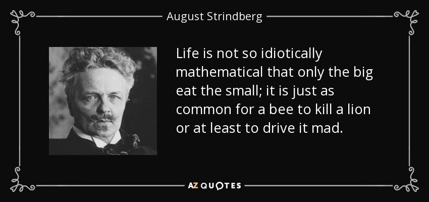 Life is not so idiotically mathematical that only the big eat the small; it is just as common for a bee to kill a lion or at least to drive it mad. - August Strindberg