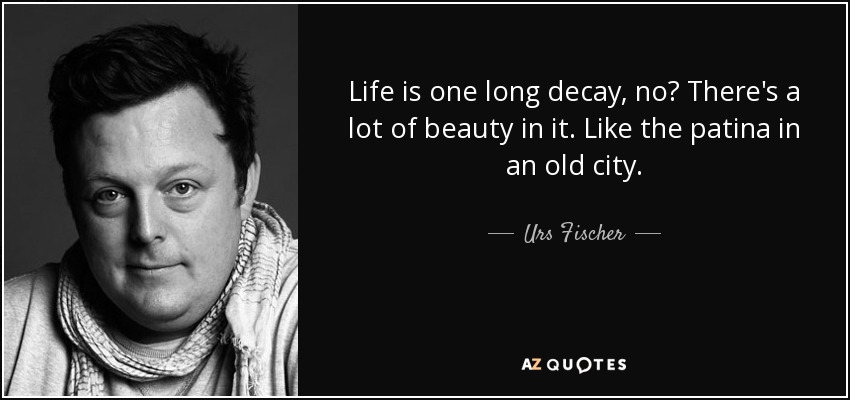Life is one long decay, no? There's a lot of beauty in it. Like the patina in an old city. - Urs Fischer