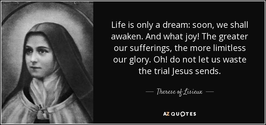 Life is only a dream: soon, we shall awaken. And what joy! The greater our sufferings, the more limitless our glory. Oh! do not let us waste the trial Jesus sends. - Therese of Lisieux