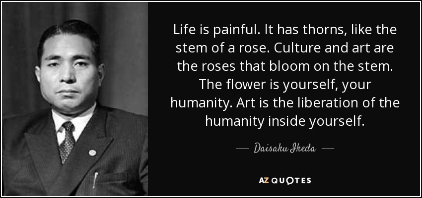 Life is painful. It has thorns, like the stem of a rose. Culture and art are the roses that bloom on the stem. The flower is yourself, your humanity. Art is the liberation of the humanity inside yourself. - Daisaku Ikeda