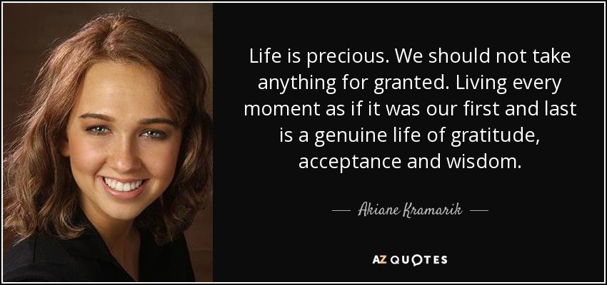 Life is precious. We should not take anything for granted. Living every moment as if it was our first and last is a genuine life of gratitude, acceptance and wisdom. - Akiane Kramarik