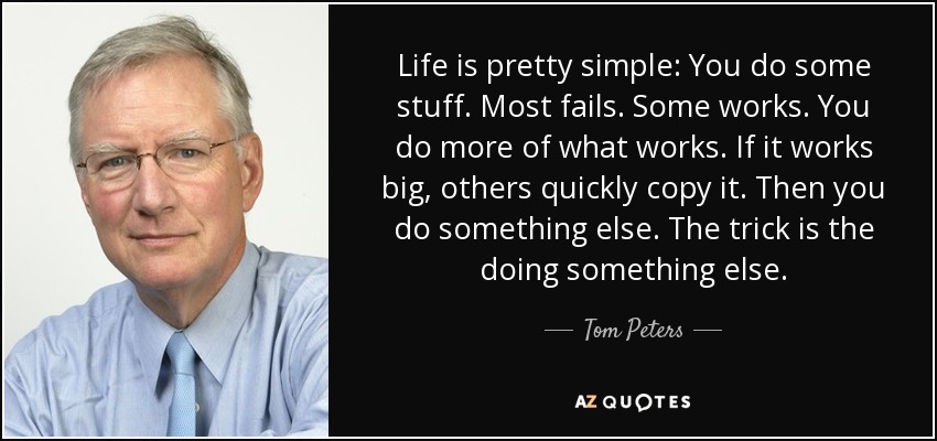 Life is pretty simple: You do some stuff. Most fails. Some works. You do more of what works. If it works big, others quickly copy it. Then you do something else. The trick is the doing something else. - Tom Peters