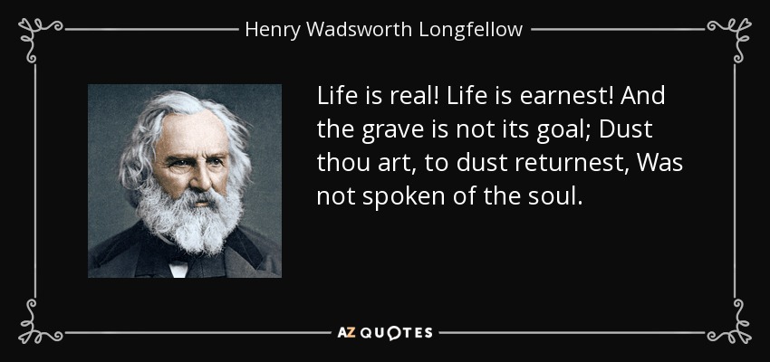 Life is real! Life is earnest! And the grave is not its goal; Dust thou art, to dust returnest, Was not spoken of the soul. - Henry Wadsworth Longfellow