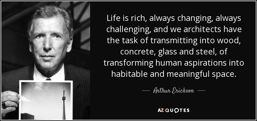 Life is rich, always changing, always challenging, and we architects have the task of transmitting into wood, concrete, glass and steel, of transforming human aspirations into habitable and meaningful space. - Arthur Erickson