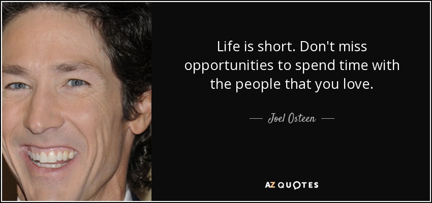 Life is short. Don't miss opportunities to spend time with the people that you love. - Joel Osteen