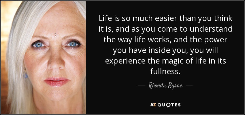 Life is so much easier than you think it is, and as you come to understand the way life works, and the power you have inside you, you will experience the magic of life in its fullness. - Rhonda Byrne
