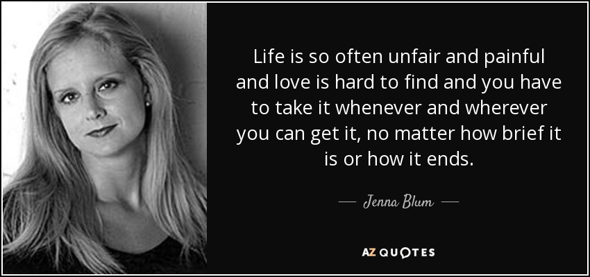 Life is so often unfair and painful and love is hard to find and you have to take it whenever and wherever you can get it, no matter how brief it is or how it ends. - Jenna Blum