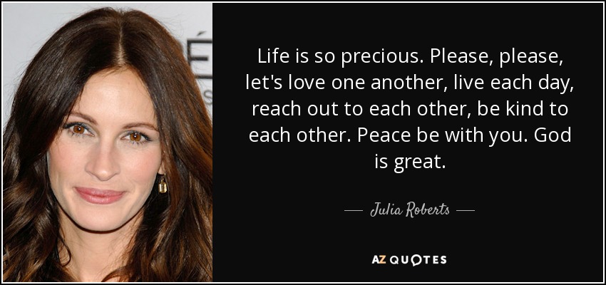 Life is so precious. Please, please, let's love one another, live each day, reach out to each other, be kind to each other. Peace be with you. God is great. - Julia Roberts