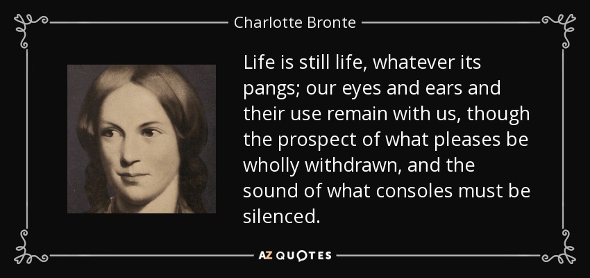 Life is still life, whatever its pangs; our eyes and ears and their use remain with us, though the prospect of what pleases be wholly withdrawn, and the sound of what consoles must be silenced. - Charlotte Bronte